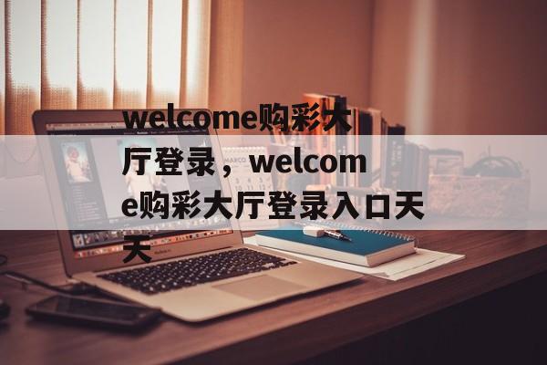 welcome购彩大厅登录，welcome购彩大厅登录入口天天